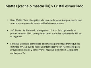 Mattes (caché o mascarilla) y Cristal esmerilado

• Hard Matte: Tapa el negativo a la hora de la toma. Asegura que lo que
se expone se proyecta sin necesidad de recomponer.
• Soft Matte: Se filma todo el negativo (1:33:1). Es la opción de los
productores en EEUU que quieren tener todas las opciones de R/A en
el negativo.
• Se utiliza un cristal esmerilado con marcas para encuadrar según las
distintas R/A. Se puede hacer un internegativo con Hard Matte para
proyección en salas y conservar el negativo original en 1.33:1 para
copias para TV.

 