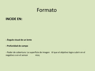 Formato
INCIDE EN:

- Ángulo visual de un lente
- Profunidad de campo
- Poder de cobertura: La superficie de imagen til que el objetivo logra cubrir en el
negativo o en el sensor
nico;

 