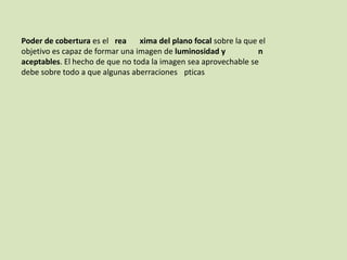Poder de cobertura es el rea
xima del plano focal sobre la que el
objetivo es capaz de formar una imagen de luminosidad y
n
aceptables. El hecho de que no toda la imagen sea aprovechable se
debe sobre todo a que algunas aberraciones pticas

 
