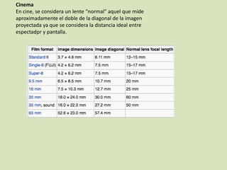 Cinema
En cine, se considera un lente “normal” aquel que mide
aproximadamente el doble de la diagonal de la imagen
proyectada ya que se considera la distancia ideal entre
espectadpr y pantalla.

 