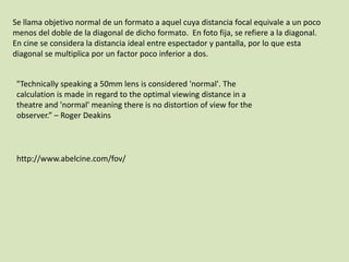 Se llama objetivo normal de un formato a aquel cuya distancia focal equivale a un poco
menos del doble de la diagonal de dicho formato. En foto fija, se refiere a la diagonal.
En cine se considera la distancia ideal entre espectador y pantalla, por lo que esta
diagonal se multiplica por un factor poco inferior a dos.
"Technically speaking a 50mm lens is considered 'normal'. The
calculation is made in regard to the optimal viewing distance in a
theatre and 'normal' meaning there is no distortion of view for the
observer.” – Roger Deakins

http://www.abelcine.com/fov/

 