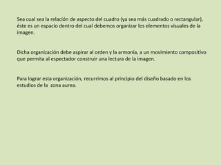 Sea cual sea la relación de aspecto del cuadro (ya sea más cuadrado o rectangular),
éste es un espacio dentro del cual debemos organizar los elementos visuales de la
imagen.

Dicha organización debe aspirar al orden y la armonía, a un movimiento compositivo
que permita al espectador construir una lectura de la imagen.

Para lograr esta organización, recurrimos al principio del diseño basado en los
estudios de la zona aurea.

 