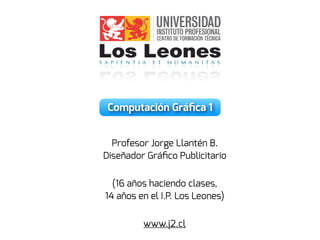 Computación Gráﬁca 1
Profesor Jorge Llantén B.
Diseñador Gráﬁco Publicitario
(16 años haciendo clases,
14 años en el I.P. Los Leones)
www.j2.cl
 
