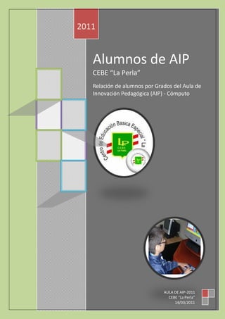 2011


   Alumnos de AIP
   CEBE “La Perla”
   Relación de alumnos por Grados del Aula de
   Innovación Pedagógica (AIP) - Cómputo




                              AULA DE AIP-2011
                                CEBE “La Perla”
                                   14/03/2011
 