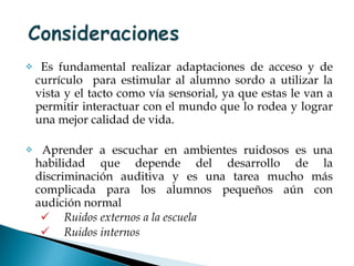 Es fundamental realizar adaptaciones de acceso y de currículo  para estimular al alumno sordo a utilizar la vista y el tacto como vía sensorial, ya que estas le van a permitir interactuar con el mundo que lo rodea y lograr una mejor calidad de vida. Aprender a escuchar en ambientes ruidosos es una habilidad que depende del desarrollo de la discriminación auditiva y es una tarea mucho más complicada para los alumnos pequeños aún con audición normal  Ruidos externos a la escuela Ruidos internos   