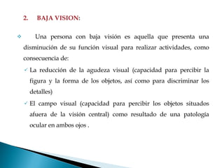 2. BAJA VISION : Una persona con baja visión es aquella que presenta una disminución de su función visual para realizar actividades, como consecuencia de: La reducción de la agudeza visual (capacidad para percibir la figura y la forma de los objetos, así como para discriminar los detalles) El campo visual (capacidad para percibir los objetos situados afuera de la visión central) como resultado de una patología ocular en ambos ojos .   