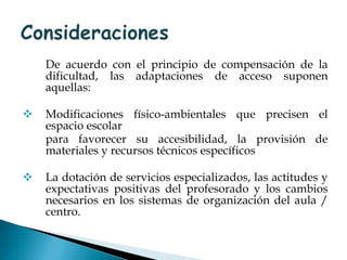 De acuerdo con el principio de compensación de la dificultad, las adaptaciones de acceso suponen aquellas: Modificaciones físico-ambientales que precisen el espacio escolar  para favorecer su accesibilidad, la provisión de materiales y recursos técnicos específicos La dotación de servicios especializados, las actitudes y expectativas positivas del profesorado y los cambios necesarios en los sistemas de organización del aula / centro. 