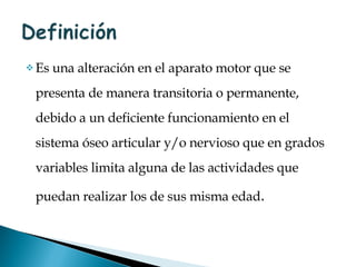 Es una alteración en el aparato motor que se presenta de manera transitoria o permanente, debido a un deficiente funcionamiento en el sistema óseo articular y/o nervioso que en grados variables limita alguna de las actividades que puedan realizar los de sus misma edad . 