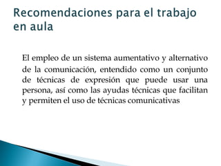 El empleo de un sistema aumentativo y alternativo de la comunicación, entendido como un conjunto de técnicas de expresión que puede usar una persona, así como las ayudas técnicas que facilitan y permiten el uso de técnicas comunicativas 