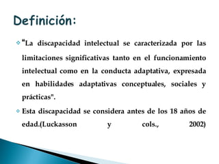 “ La discapacidad intelectual se caracterizada por las limitaciones significativas tanto en el funcionamiento intelectual como en la conducta adaptativa, expresada en habilidades adaptativas conceptuales, sociales y prácticas".  Esta discapacidad se considera antes de los 18 años de edad.(Luckasson y cols., 2002) . 