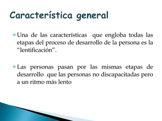 Una de las características  que engloba todas las etapas del proceso de desarrollo de la persona es la “lentificación”. Las personas pasan por las mismas etapas de desarrollo  que las personas no discapacitadas pero a un ritmo más lento 