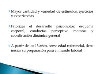 Mayor cantidad y variedad de estímulos, ejercicios y experiencias Priorizar el desarrollo psicomotor: esquema corporal, conductas perceptivo motoras y coordinación dinámica general A partir de los 13 años, como edad referencial, debe iniciar su preparación para el mundo laboral 