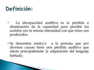 La discapacidad auditiva es la pérdida o disminución de la capacidad para percibir los sonidos con la misma intensidad con que éstos son producidos.  Se denomina sordo/a  a la persona que por diversas causas tiene una pérdida auditiva que afecta principalmente la adquisición del lenguaje hablado . 