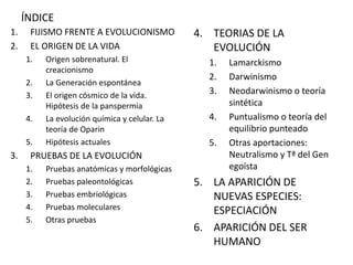 ÍNDICE
1. FIJISMO FRENTE A EVOLUCIONISMO
2. EL ORIGEN DE LA VIDA
1. Origen sobrenatural. El
creacionismo
2. La Generación espontánea
3. El origen cósmico de la vida.
Hipótesis de la panspermia
4. La evolución química y celular. La
teoría de Oparin
5. Hipótesis actuales
3. PRUEBAS DE LA EVOLUCIÓN
1. Pruebas anatómicas y morfológicas
2. Pruebas paleontológicas
3. Pruebas embriológicas
4. Pruebas moleculares
5. Otras pruebas
4. TEORIAS DE LA
EVOLUCIÓN
1. Lamarckismo
2. Darwinismo
3. Neodarwinismo o teoría
sintética
4. Puntualismo o teoría del
equilibrio punteado
5. Otras aportaciones:
Neutralismo y Tª del Gen
egoísta
5. LA APARICIÓN DE
NUEVAS ESPECIES:
ESPECIACIÓN
6. APARICIÓN DEL SER
HUMANO
 