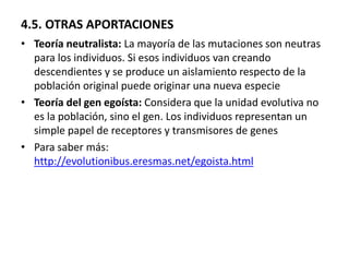 4.5. OTRAS APORTACIONES
• Teoría neutralista: La mayoría de las mutaciones son neutras
para los individuos. Si esos individuos van creando
descendientes y se produce un aislamiento respecto de la
población original puede originar una nueva especie
• Teoría del gen egoísta: Considera que la unidad evolutiva no
es la población, sino el gen. Los individuos representan un
simple papel de receptores y transmisores de genes
• Para saber más:
http://evolutionibus.eresmas.net/egoista.html
 