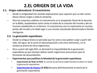 2.EL ORIGEN DE LA VIDA
2.1. Origen sobrenatural. El creacionismo
– Desde la antigüedad han existido explicaciones que suponen que un dios varios
dioses dieron origen a todo lo existente.
– Para los creyentes católicos el creacionismo es la aceptación literal de lo descrito
en la Biblia, aceptándose como cierto el relato de la creación del mundo y del ser
humano establecido en el Génesis. El creacionismo aún es importante en muchas
partes del mundo y ha dado lugar a una versión actualizada denominada el Diseño
Inteligente.
2.2. La generación espontánea:
– Desde la antigua Grecia se pensaba que los seres vivos podían surgir a partir del
lodo, del agua, de la carne en descomposición y de otros elementos, sin la
existencia previa de otros organismos.
– Pero a partir del siglo XVII, se demostró la imposibilidad de la generación
espontánea ya que siempre debían existir organismos precursores para la
formación de descendientes.
– Experimentos que justifican la falsedad de la generación espontánea:
• Experimento de Redi: (S XVII) Es uno de los primeros experimentos en poner en duda
la generación espontánea.
• Experimento de Pasteur (S XIX):Descarta definitivamente la teoría de la
generación espontánea
 