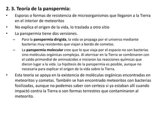 2. 3. Teoría de la panspermia:
• Esporas o formas de resistencia de microorganismos que llegaron a la Tierra
en el interior de meteoritos
• No explica el origen de la vida, lo traslada a otro sitio
• La panspermia tiene dos versiones.
– Para la panspermia dirigida, la vida se propaga por el universo mediante
bacterias muy resistentes que viajan a bordo de cometas.
– La panspermia molecular cree que lo que viaja por el espacio no son bacterias
sino moléculas orgánicas complejas. Al aterrizar en la Tierra se combinaron con
el caldo primordial de aminoácidos e iniciaron las reacciones químicas que
dieron lugar a la vida. La hipótesis de la panspermia es posible, aunque no
necesaria para explicar el origen de la vida sobre la Tierra.
• Esta teoría se apoya en la existencia de moléculas orgánicas encontradas en
meteoritos y cometas. También se han encontrado meteoritos con bacterias
fosilizadas, aunque no podemos saber con certeza si ya estaban allí cuando
impactó contra la Tierra o son formas terrestres que contaminaron al
meteorito.
 