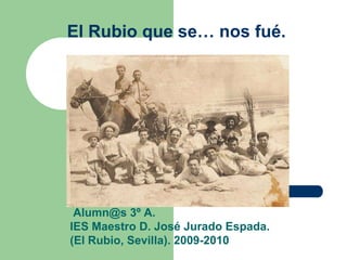El Rubio que se… nos fué.




 Alumn@s 3º A.
IES Maestro D. José Jurado Espada.
(El Rubio, Sevilla). 2009-2010
 