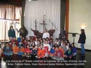 Los chicos de 2º Grado visitando la maqueta de la Nao Victoria, con las Srtas. Fabiola Heize, Gisel García e Isabel Molina. Septiembre 2005. 