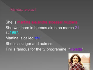 She is martina alejandra stoessel muzlera.
She was born in buenos aires on march 21
st,1997.
Martina is called tini.
She is a singer and actress.
Tini is famous for the tv programme “violetta”.
 