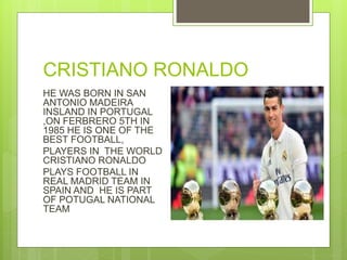 CRISTIANO RONALDO
HE WAS BORN IN SAN
ANTONIO MADEIRA
INSLAND IN PORTUGAL
,ON FERBRERO 5TH IN
1985 HE IS ONE OF THE
BEST FOOTBALL,
PLAYERS IN THE WORLD
CRISTIANO RONALDO
PLAYS FOOTBALL IN
REAL MADRID TEAM IN
SPAIN AND HE IS PART
OF POTUGAL NATIONAL
TEAM
 