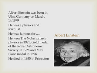 Albert Einstein
Albert Einstein was born in
Ulm ,Germany on March,
14,1879
He was a physics and
scientist
He was famous for .....
He won The Nobel prize in
physics in 1921, Gold medal
of the Royal Astronomic
Society in 1926 and Max
Planc medal in 1926
He died in 1955 in Princeton
 