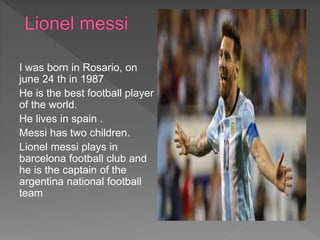 I was born in Rosario, on
june 24 th in 1987
He is the best football player
of the world.
He lives in spain .
Messi has two children.
Lionel messi plays in
barcelona football club and
he is the captain of the
argentina national football
team
 