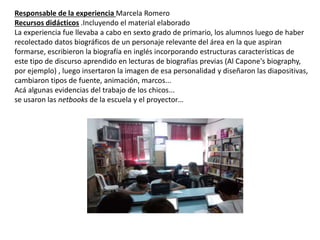 Responsable de la experiencia Marcela Romero
Recursos didácticos .Incluyendo el material elaborado
La experiencia fue llevaba a cabo en sexto grado de primario, los alumnos luego de haber
recolectado datos biográficos de un personaje relevante del área en la que aspiran
formarse, escribieron la biografía en inglés incorporando estructuras características de
este tipo de discurso aprendido en lecturas de biografías previas (Al Capone's biography,
por ejemplo) , luego insertaron la imagen de esa personalidad y diseñaron las diapositivas,
cambiaron tipos de fuente, animación, marcos...
Acá algunas evidencias del trabajo de los chicos...
se usaron las netbooks de la escuela y el proyector…
 