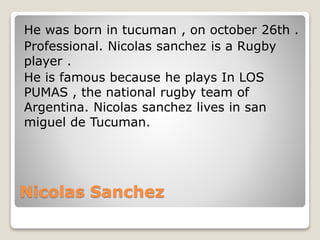 Nicolas Sanchez
He was born in tucuman , on october 26th .
Professional. Nicolas sanchez is a Rugby
player .
He is famous because he plays In LOS
PUMAS , the national rugby team of
Argentina. Nicolas sanchez lives in san
miguel de Tucuman.
 