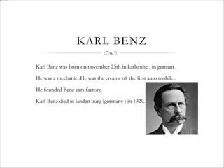 KARL BENZ
Karl Benz was born on november 25th in karlsruhe , in german .
He was a mechanic .He was the creator of the first auto mobile .
He founded Benz cars factory.
Karl Benz died in landen burg (germany ) in 1929.
 