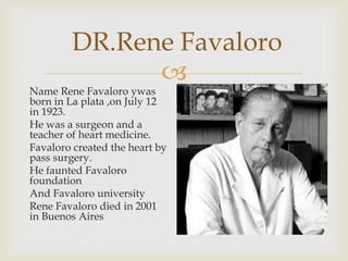
DR.Rene Favaloro
Name Rene Favaloro ywas
born in La plata ,on July 12
in 1923.
He was a surgeon and a
teacher of heart medicine.
Favaloro created the heart by
pass surgery.
He faunted Favaloro
foundation
And Favaloro university
Rene Favaloro died in 2001
in Buenos Aires
 