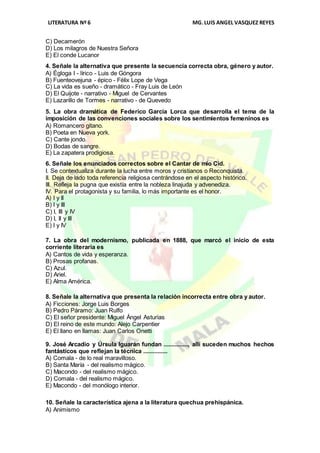 LITERATURA Nº 6 MG.LUIS ANGEL VASQUEZ REYES
C) Decamerón
D) Los milagros de Nuestra Señora
E) El conde Lucanor
4. Señale la alternativa que presente la secuencia correcta obra, género y autor.
A) Égloga I - lírico - Luis de Góngora
B) Fuenteovejuna - épico - Félix Lope de Vega
C) La vida es sueño - dramático - Fray Luis de León
D) El Quijote - narrativo - Miguel de Cervantes
E) Lazarillo de Tormes - narrativo - de Quevedo
5. La obra dramática de Federico García Lorca que desarrolla el tema de la
imposición de las convenciones sociales sobre los sentimientos femeninos es
A) Romancero gitano.
B) Poeta en Nueva york.
C) Cante jondo.
D) Bodas de sangre.
E) La zapatera prodigiosa.
6. Señale los enunciados correctos sobre el Cantar de mío Cid.
I. Se contextualiza durante la lucha entre moros y cristianos o Reconquista.
II. Deja de lado toda referencia religiosa centrándose en el aspecto histórico.
III. Refleja la pugna que existía entre la nobleza linajuda y advenediza.
IV. Para el protagonista y su familia, lo más importante es el honor.
A) I y II
B) I y III
C) I, III y IV
D) I, II y III
E) I y IV
7. La obra del modernismo, publicada en 1888, que marcó el inicio de esta
corriente literaria es
A) Cantos de vida y esperanza.
B) Prosas profanas.
C) Azul.
D) Ariel.
E) Alma América.
8. Señale la alternativa que presenta la relación incorrecta entre obra y autor.
A) Ficciones: Jorge Luis Borges
B) Pedro Páramo: Juan Rulfo
C) El señor presidente: Miguel Ángel Asturias
D) El reino de este mundo: Alejo Carpentier
E) El llano en llamas: Juan Carlos Onetti
9. José Arcadio y Úrsula Iguarán fundan ..............., allí suceden muchos hechos
fantásticos que reflejan la técnica ...............
A) Comala - de lo real maravilloso.
B) Santa María - del realismo mágico.
C) Macondo - del realismo mágico.
D) Comala - del realismo mágico.
E) Macondo - del monólogo interior.
10. Señale la característica ajena a la literatura quechua prehispánica.
A) Animismo
 