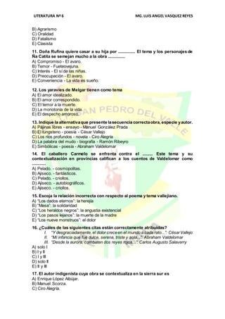 LITERATURA Nº 6 MG.LUIS ANGEL VASQUEZ REYES
B) Agrarismo
C) Oralidad
D) Fatalismo
E) Clasista
11. Doña Rufina quiere casar a su hija por ............... El tema y los personajes de
Ña Catita se semejan mucho a la obra ...............
A) Compromiso - El avaro.
B) Temor - Fueteovejuna.
C) Interés - El sí de las niñas.
D) Preocupación - El avaro.
E) Conveniencia - La vida es sueño.
12. Los yaravíes de Melgar tienen como tema
A) El amor idealizado.
B) El amor correspondido.
C) El temor a la muerte.
D) La monotonía de la vida.
E) El despecho amoroso.
13. Indique la alternativaque presente lasecuencia correctaobra, especie yautor.
A) Pájinas libres - ensayo - Manuel González Prada
B) El tungsteno - poesía - César Vallejo
C) Los ríos profundos - novela - Ciro Alegría
D) La palabra del mudo - biografía - Ramón Ribeyro
E) Simbólicas - poesía - Abraham Valdelomar
14. El caballero Carmelo se enfrenta contra el ......... Este tema y su
contextualización en provincias califican a los cuentos de Valdelomar como
............
A) Pelado. - cosmopolitas.
B) Ajiseco. - fantásticos.
C) Pelado. - criollos.
D) Ajiseco. - autobiográficos.
E) Ajiseco. - criollos.
15. Escoja la relación incorrecta con respecto al poema y tema vallejiano.
A) “Los dados eternos”: la herejía
B) “Masa”: la solidaridad
C) “Los heraldos negros”: la angustia existencial
D) “Los pasos lejanos”: la muerte de la madre
E) “Los nueve monstruos”: el dolor
16. ¿Cuáles de las siguientes citas están correctamente atribuidas?
I. “Y desgraciadamente, el dolor creceen el mundo a cada rato...”: CésarVallejo
II. “Mi infancia que fue dulce, serena, triste y sola...”: Abraham Valdelomar
III. “Desde la aurora, combaten dos reyes rojos...”: Carlos Augusto Salaverry
A) solo I
B) I y II
C) I y III
D) solo II
E) II y III
17. El autor indigenista cuya obra se contextualiza en la sierra sur es
A) Enrique López Albújar.
B) Manuel Scorza.
C) Ciro Alegría.
 
