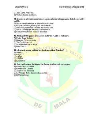 LITERATURA Nº 6 MG.LUIS ANGEL VASQUEZ REYES
D) José María Arguedas.
E) Ventura García Calderón.
18. Marque la afirmación correctarespectoa la narrativaperuana de la Generación
del 50.
A) Su personaje principal al migrante provinciano.
B) Propuso una imagen elogiosa de la ciudad.
C) Describió problemas sociales del mundo rural.
D) Utilizó un lenguaje elevado y sentencioso.
E) Cultivó el relato con finalidad didáctica.
19. Tradujo Diálogos de amor, cuyo autor es “León el Hebreo”:
A) Pedro Cieza de León
B) Guamán Poma de Ayala
C) Tito Cusi Yupanqui
D) Inca Garcilaso de la Vega
E) Blas Valera
20. ¿Qué estructura poética predomina en Alma América?
A) Soneto
B) Elegía
C) Égloga
D) Terceto
E) Epitalamio
21. Son calificativos de Miguel de Cervantes Saavedra, excepto:
A) El Boccaccio Español
B) El Manco de Lepanto
C) Ángel de las Tinieblas
D) El Príncipe de los Ingenios Españoles
E) El Manco Sano
 