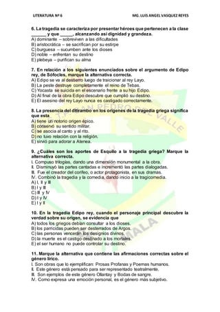 LITERATURA Nº 6 MG.LUIS ANGEL VASQUEZ REYES
6. La tragedia se caracteriza por presentar héroes que pertenecen a la clase
______ y que _____, alcanzando así dignidad y grandeza.
A) dominante – sobreviven a las dificultades
B) aristocrática – se sacrifican por su estirpe
C) burguesa – sucumben ante los dioses
D) noble – enfrentan su destino
E) plebeya – purifican su alma
7. En relación a los siguientes enunciados sobre el argumento de Edipo
rey, de Sófocles, marque la alternativa correcta.
A) Edipo se va al destierro luego de traicionar al rey Layo.
B) La peste destruye completamente el reino de Tebas.
C) Yocasta se suicida en el escenario frente a su hijo Edipo.
D) Al final de la obra Edipo descubre que cumplió su destino.
E) El asesino del rey Layo nunca es castigado correctamente.
8. La presencia del ditirambo en los orígenes de la tragedia griega significa
que esta
A) tiene un notorio origen épico.
B) conservó su sentido militar.
C) se asocia al canto y al rito.
D) no tuvo relación con la religión.
E) sirvió para adorar a Atenea.
9. ¿Cuáles son los aportes de Esquilo a la tragedia griega? Marque la
alternativa correcta.
I. Compuso trilogías, dando una dimensión monumental a la obra.
II. Disminuyó las partes cantadas e incrementó las partes dialogadas.
III. Fue el creador del corifeo, o actor protagonista, en sus dramas.
IV. Combinó la tragedia y la comedia, dando inicio a la tragicomedia.
A) I, II y III
B) I y III
C) III y IV
D) I y IV
E) I y II
10. En la tragedia Edipo rey, cuando el personaje principal descubre la
verdad sobre su origen, se evidencia que
A) todos los griegos debían consultar a los dioses.
B) los parricidas pueden ser desterrados de Argos.
C) las personas vencerán los designios divinos.
D) la muerte es el castigo destinado a los mortales.
E) el ser humano no puede controlar su destino.
11. Marque la alternativa que contiene las afirmaciones correctas sobre el
género lírico.
I. Son obras que lo ejemplifican: Prosas Profanas y Poemas humanos.
II. Este género está pensado para ser representado teatralmente.
III. Son ejemplos de este género Ollantay y Bodas de sangre.
IV. Como expresa una emoción personal, es el género más subjetivo.
 