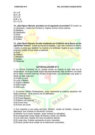 LITERATURA Nº 6 MG.LUIS ANGEL VASQUEZ REYES
A) I y III
B) II y III
C) I y IV
D) III y IV
E) I, II y IV
12. ¿Qué figura literaria prevalece en el siguiente enunciado? El mundo es
un escenario, y todos los hombres y mujeres somos meros actores.
A) Metáfora
B) Hipérbaton
C) Símil
D) Anáfora
E) Epíteto
13. ¿Qué figura literaria ha sido empleada por Calderón de la Barca en los
siguientes versos? Sueña el rico en su riqueza, / que más cuidados le ofrece;
/ sueña el pobre que padece / su miseria y su pobreza; / sueña el que a medrar
empieza; /sueña el que afana y pretende
A) Símil
B) Anáfora
C) Metáfora
D) Epíteto
E) Hipérbole
AUTOEVALUACIÓN Nº 2
1. La “Divina Comedia” es un poema donde se mezcla la vida real con lo
sobrenatural, en el que Dante según sus comentadores viajó al infierno a la edad
de 35 años y recorrió todo los círculos en 24 horas. Los personajes que guían a
Dante en éste viaje son:
a) Virgilio y Lucía
b) Lucía y Beatriz
c) Virgilio y Beatriz
d) Sólo Virgilio
e) Sólo Lucía
2. El escritor William Shakespeare, quien representa la máxima expresión del
teatro universal, se le conoce con el calificativo:
a) El Cisne de Avon
b) El Poeta Elegiaco
c) El Manco de Lepanto
d) El Cisne Avon
e) El Avon de Cisne
3. Con respecto a Las cuitas del joven Werther, novela de Goethe, marque la
alternativa que contiene la afirmación correcta.
A) Werther es un joven burgués, quien rechaza la naturaleza.
B) El protagonista muere luego de batirse a duelo con Alberto.
C) Con esta obra, Goethe dio inicio al realismo alemán.
D) En esta obra, Carlota representa el amor imposible.
E) El tema central de la novela es el matrimonio concertado.
 