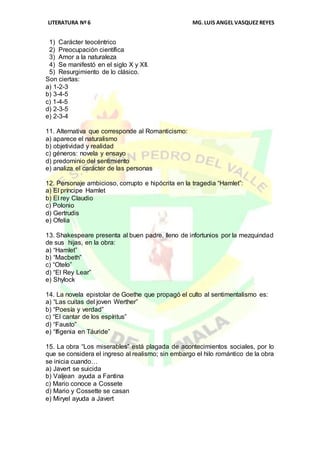LITERATURA Nº 6 MG.LUIS ANGEL VASQUEZ REYES
1) Carácter teocéntrico
2) Preocupación científica
3) Amor a la naturaleza
4) Se manifestó en el siglo X y XII.
5) Resurgimiento de lo clásico.
Son ciertas:
a) 1-2-3
b) 3-4-5
c) 1-4-5
d) 2-3-5
e) 2-3-4
11. Alternativa que corresponde al Romanticismo:
a) aparece el naturalismo
b) objetividad y realidad
c) géneros: novela y ensayo
d) predominio del sentimiento
e) analiza el carácter de las personas
12. Personaje ambicioso, corrupto e hipócrita en la tragedia “Hamlet”:
a) El príncipe Hamlet
b) El rey Claudio
c) Polonio
d) Gertrudis
e) Ofelia
13. Shakespeare presenta al buen padre, lleno de infortunios por la mezquindad
de sus hijas, en la obra:
a) “Hamlet”
b) “Macbeth”
c) “Otelo”
d) “El Rey Lear”
e) Shylock
14. La novela epistolar de Goethe que propagó el culto al sentimentalismo es:
a) “Las cuitas del joven Werther”
b) “Poesía y verdad”
c) “El cantar de los espíritus”
d) “Fausto”
e) “Ifigenia en Táuride”
15. La obra “Los miserables” está plagada de acontecimientos sociales, por lo
que se considera el ingreso al realismo; sin embargo el hilo romántico de la obra
se inicia cuando…
a) Javert se suicida
b) Valjean ayuda a Fantina
c) Mario conoce a Cossete
d) Mario y Cossette se casan
e) Miryel ayuda a Javert
 