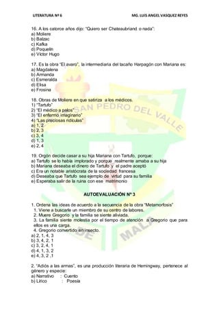 LITERATURA Nº 6 MG.LUIS ANGEL VASQUEZ REYES
16. A los catorce años dijo: “Quiero ser Chateaubriand o nada”:
a) Moliere
b) Balzac
c) Kafka
d) Poquelín
e) Víctor Hugo
17. Es la obra “El avaro”, la intermediaria del tacaño Harpagón con Mariana es:
a) Magdalena
b) Armanda
c) Esmeralda
d) Elisa
e) Frosina
18. Obras de Moliere en que satiriza a los médicos.
1) “Tartufo”
2) “El médico a palos”
3) “El enfermo imaginario”
4) “Las preciosas ridículas”
a) 1, 2
b) 2, 3
c) 3, 4
d) 1, 3
e) 2, 4
19. Orgón decide casar a su hija Mariana con Tartufo, porque:
a) Tartufo se lo había implorado y porque realmente amaba a su hija
b) Mariana deseaba el dinero de Tartufo y el padre aceptó
c) Era un notable aristócrata de la sociedad francesa
d) Deseaba que Tartufo sea ejemplo de virtud para su familia
e) Esperaba salir de la ruina con ese matrimonio
AUTOEVALUACIÓN Nº 3
1. Ordena las ideas de acuerdo a la secuencia de la obra “Metamorfosis”
1. Viene a buscarle un miembro de su centro de labores.
2. Muere Gregorio y la familia se siente aliviada.
3. La familia siente molestia por el tiempo de atención a Gregorio que para
ellos es una carga.
4. Gregorio convertido en insecto.
a) 2, 1, 4, 3
b) 3, 4, 2, 1
c) 3, 2, 4, 1
d) 4, 1, 3, 2
e) 4, 3, 2 ,1
2. “Adiós a las armas”, es una producción literaria de Hemingway, pertenece al
género y especie:
a) Narrativo : Cuento
b) Lírico : Poesía
 