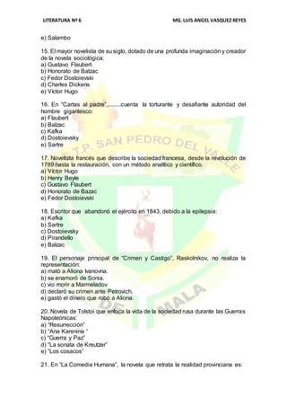 LITERATURA Nº 6 MG.LUIS ANGEL VASQUEZ REYES
e) Salambo
15. El mayor novelista de su siglo, dotado de una profunda imaginación y creador
de la novela sociológica:
a) Gustavo Flaubert
b) Honorato de Balzac
c) Fedor Dostoievski
d) Charles Dickens
e) Víctor Hugo
16. En “Cartas al padre”,.........cuenta la torturante y desafiante autoridad del
hombre gigantesco:
a) Flaubert
b) Balzac
c) Kafka
d) Dostoievsky
e) Sartre
17. Novelista francés que describe la sociedad francesa, desde la revolución de
1789 hasta la restauración, con un método analítico y científico.
a) Víctor Hugo
b) Henry Beyle
c) Gustavo Flaubert
d) Honorato de Bazac
e) Fedor Dostoievski
18. Escritor que abandonó el ejército en 1843, debido a la epilepsia:
a) Kafka
b) Sartre
c) Dostoievsky
d) Pirandello
e) Balzac
19. El personaje principal de “Crimen y Castigo”, Raskolnikov, no realiza la
representación:
a) mató a Aliona Ivanovna.
b) se enamoró de Sonia.
c) vio morir a Marmeladov
d) declaró su crimen ante Petrovich.
e) gastó el dinero que robó a Aliona.
20. Novela de Tolstoi que enfoca la vida de la sociedad rusa durante las Guerras
Napoleónicas:
a) “Resurrección”
b) “Ana Karenina “
c) “Guerra y Paz”
d) “La sonata de Kreutzer”
e) “Los cosacos”
21. En “La Comedia Humana”, la novela que retrata la realidad provinciana es:
 