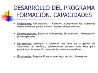 DESARROLLO DEL PROGRAMA FORMACIÓN. CAPACIDADES Intelectuales:  Observación,  Reflexión, Comprender los problemas desde diferentes puntos de vista, superar el egocentrismo De comunicación:   Escuchar activamente, Ser asertivos,  Mensajes en primera persona De relación:   participar y colaborar con otros en la gestión de situaciones de conflicto, estableciendo alianzas entre ellos para planificar su intervención de ayuda de un modo más eficaz   Emocionales:  Empatía. Ponerse en el lugar del otro.  Autoestima. 