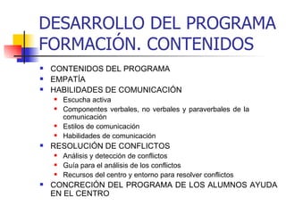 DESARROLLO DEL PROGRAMA FORMACIÓN. CONTENIDOS CONTENIDOS DEL PROGRAMA  EMPATÍA HABILIDADES DE COMUNICACIÓN  Escucha activa Componentes verbales, no verbales y paraverbales de la  comunicación Estilos de comunicación Habilidades de comunicación RESOLUCIÓN DE CONFLICTOS Análisis y detección de conflictos Guía para el análisis de los conflictos Recursos del centro y entorno para resolver conflictos CONCRECIÓN DEL PROGRAMA DE LOS ALUMNOS AYUDA EN EL CENTRO   