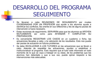 DESARROLLO DEL PROGRAMA SEGUIMIENTO Se llevaran a cabo REUNIONES DE SEGUIMIENTO por niveles COORDINADAS POR UN PROFESOR que ayude a los alumnos ayuda a identificar los conflictos, les oriente en sus reflexiones y les de alguna pautas de intervención si fuera necesario. Estas reuniones de seguimiento, SERVIRÁN para que los alumnos se APOYEN MUTUAMENTE así como para AFIANZAR Y COMPLETAR SU PREPARACIÓN.  Es conveniente REGISTRAR LOS CASOS en un cuaderno o ficha, las actuaciones llevadas a cabo, y la valoración de los resultados. Esto nos puede dar pautas de actuación en futuros problemas. Se debe INVOLUCRAR A LOS TUTORES en las actuaciones que se lleven a cabo. Además de respaldar las actuaciones, ayudan a estabilizar e institucionalizar el programa. Esto requiere que el tutor esté informado en todo momento de lo que se vaya a trabajar en su clase, de los problemas que los alumnos han detectado y que a sus vez, pueda opinar respecto a las intervenciones más adecuadas. 