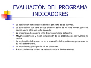 EVALUACIÓN DEL PROGRAMA INDICADORES La adquisición de habilidades sociales por parte de los alumnos.  La satisfacción por parte de los alumnos, tanto de los que forman parte del equipo, como a los que se ha ayudado.  La presencia del programa en la dinámica cotidiana del centro.  Mayor conocimiento y mejor comprensión de los problemas de convivencia del centro.  La implicación de los alumnos en la resolución de los problemas que ocurran en su vida escolar diaria.  La implicación y participación de los profesores. Reconocimiento de la labor de estos alumnos al finalizar el curso.  