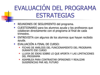 EVALUACIÓN DEL PROGRAMA ESTRATEGIAS REUNIONES DE SEGUIMIENTO del programa. CUESTIONARIO para los alumnos ayuda y los profesores que colaboran directamente con el programa al final de cada trimestre. ENTREVISTA con algunos de los alumnos que hayan recibido ayuda. EVALUACIÓN A FINAL DE CURSO: FICHAS DE ANÁLISIS DEL FUNCIONAMIENTO DEL PROGRAMA DURANTE ESE CURSO LLUVIA DE IDEAS SOBRE LO QUE APORTA Y LAS LIMITACIONES DEL PROGRAMA ASAMBLEA PARA CONTRASTAR OPINIONES Y REALIZAR SUGERENCIAS PAR AEL FUTURO 