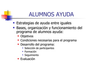 ALUMNOS AYUDA Estrategias de ayuda entre iguales Bases, organización y funcionamiento del programa de alumnos ayuda: Objetivos Condiciones necesarias para el programa Desarrollo del programa: Selección de participantes Formación Seguimiento Evaluación 