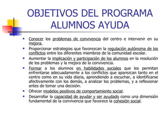 OBJETIVOS DEL PROGRAMA ALUMNOS AYUDA Conocer  los  problemas de convivencia  del centro e intervenir en su  mejora. Proporcionar estrategias que favorezcan la  regulación autónoma de los conflictos  entre los diferentes miembros de la comunidad escolar. Aumentar la  implicación y participación de los alumnos  en la resolución de los problemas y la mejora de la convivencia. Formar  a los alumnos  en habilidades sociales  que les permitan enfrentarse adecuadamente a los conflictos que aparezcan tanto en el centro como en su vida diaria, aprendiendo a escuchar, a identificarse afectivamente con los demás, a analizar los problemas, y a reflexionar antes de tomar una decisión.  Ofrecer  modelos positivos de comportamiento social . Desarrollar la  capacidad de ayudar y ser ayudado  como una dimensión fundamental de la convivencia que favorece la  cohesión social .   