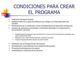 CONDICIONES PARA CREAR EL PROGRAMA Implicación del equipo directivo.   Establecimiento de un grupo de profesores que trabajen en el desarrollo diario del proyecto.   Nombramiento de un coordinador ( Horas complementarias de dedicación al programa) Creación de condiciones estructurales y funcionales adecuadas en la organización y funcionamiento  del centro:  Establecimiento de todas las horas de tutorías de un mismo nivel a la misma hora y el profesor que vaya a coordinar ese nivel. Disposición de un lugar donde poder llevar a cabo las reuniones. Inclusión del proyecto dentro del plan de acción tutorial.  Aprobación por el Consejo Escolar del proyecto. Sensibilización a los profesores de la importancia del proyecto. Presentación del programa a los padres.   Sensibilización e implicación de los alumnos.     