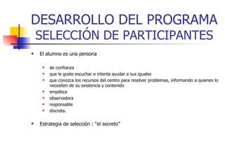 DESARROLLO DEL PROGRAMA  SELECCIÓN DE PARTICIPANTES El alumno es una persona de confianza que le guste escuchar e intenta ayudar a sus iguales que conozca los recursos del centro para resolver problemas, informando a quienes lo necesiten de su existencia y contenido empática observadora responsable discreta.  Estrategia de selección : “el secreto” 