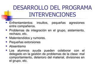 DESARROLLO DEL PROGRAMA INTERVENCIONES Enfrentamientos: insultos, pequeñas agresiones entre compañeros. Problemas de integración en el grupo, aislamiento, rechazo, etc. Malentendidos y rumores. Pequeñas extorsiones  Absentismo Los alumnos ayuda pueden colaborar con el delegado en la gestión de problemas de la clase: mal comportamiento, deterioro del material, divisiones en el grupo, etc.   