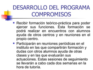 DESARROLLO DEL PROGRAMA COMPROMISOS Recibir formación teórico-práctica para poder ejercer sus funciones. Esta formación se podrá realizar en encuentros con alumnos ayuda de otros centros y en reuniones en el propio centro. Participarán en reuniones periódicas en el instituto en las que compartirán formación y dudas con otros alumnos ayuda de otras clases y en las que evaluarán sus actuaciones. Estas sesiones de seguimiento se llevarán a cabo cada dos semanas en la hora de tutoría.   